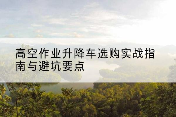 吴兴升降车怎么选-高空作业升降车选购实战指南与避坑要点