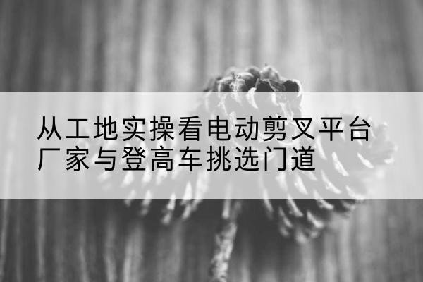 吴兴电动剪叉升降平台厂家-从工地实操看电动剪叉平台厂家与登高车挑选门道