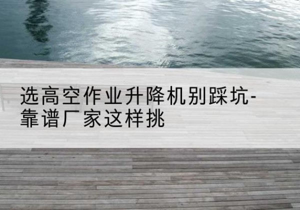 吴兴剪叉式升降机厂家-选高空作业升降机别踩坑-靠谱厂家这样挑